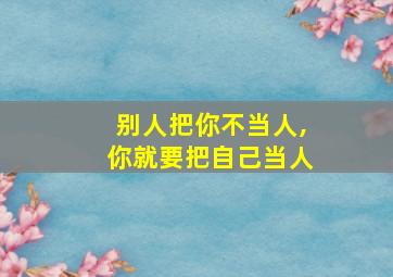 别人把你不当人,你就要把自己当人