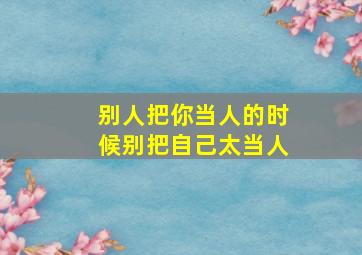 别人把你当人的时候别把自己太当人