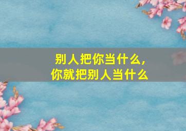 别人把你当什么,你就把别人当什么