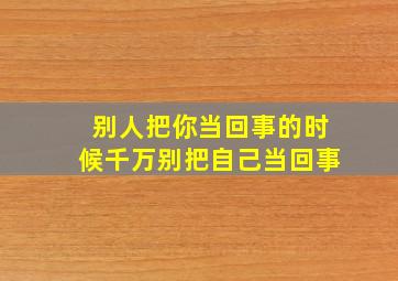 别人把你当回事的时候千万别把自己当回事