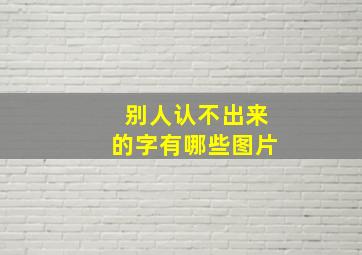 别人认不出来的字有哪些图片