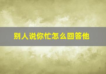 别人说你忙怎么回答他