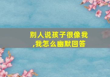 别人说孩子很像我,我怎么幽默回答