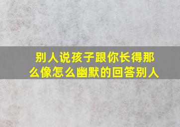 别人说孩子跟你长得那么像怎么幽默的回答别人