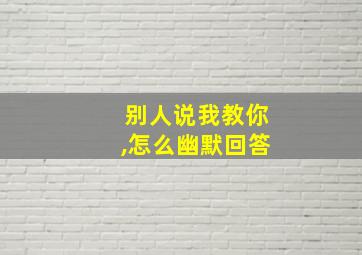 别人说我教你,怎么幽默回答