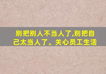 别把别人不当人了,别把自己太当人了。关心员工生活