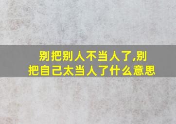 别把别人不当人了,别把自己太当人了什么意思