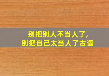 别把别人不当人了,别把自己太当人了古语