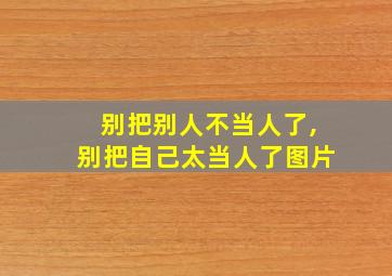 别把别人不当人了,别把自己太当人了图片