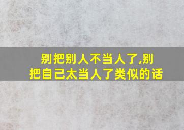 别把别人不当人了,别把自己太当人了类似的话