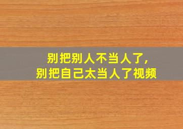 别把别人不当人了,别把自己太当人了视频