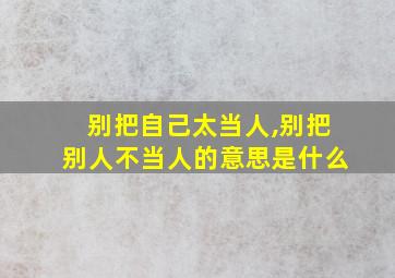 别把自己太当人,别把别人不当人的意思是什么