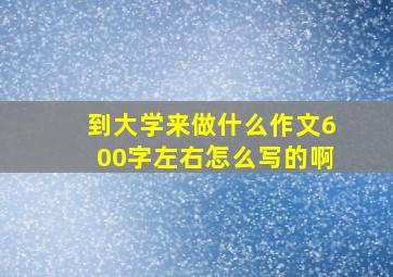 到大学来做什么作文600字左右怎么写的啊