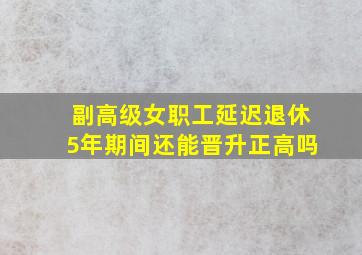 副高级女职工延迟退休5年期间还能晋升正高吗