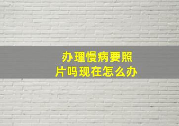 办理慢病要照片吗现在怎么办