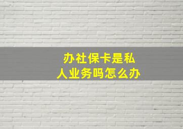 办社保卡是私人业务吗怎么办