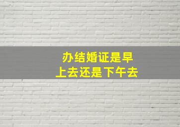 办结婚证是早上去还是下午去