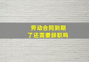 劳动合同到期了还需要辞职吗