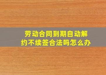 劳动合同到期自动解约不续签合法吗怎么办