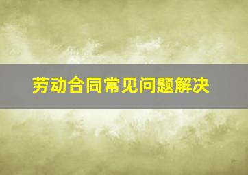 劳动合同常见问题解决