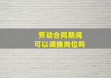 劳动合同期间可以调换岗位吗