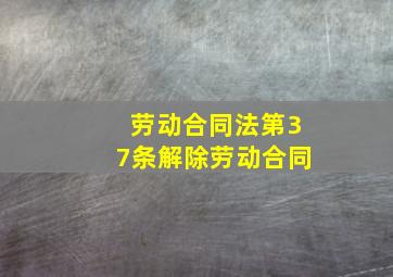 劳动合同法第37条解除劳动合同