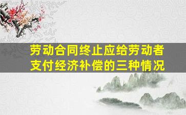 劳动合同终止应给劳动者支付经济补偿的三种情况