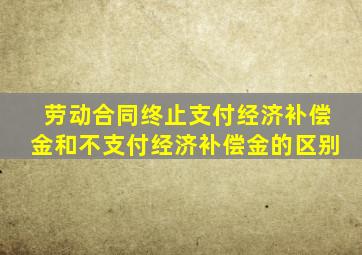 劳动合同终止支付经济补偿金和不支付经济补偿金的区别