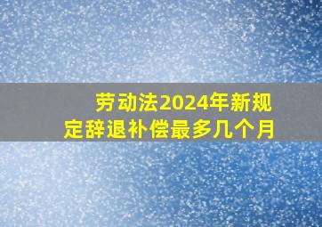 劳动法2024年新规定辞退补偿最多几个月