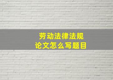 劳动法律法规论文怎么写题目