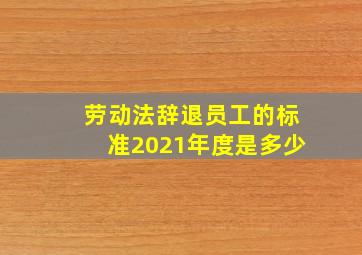 劳动法辞退员工的标准2021年度是多少