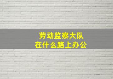 劳动监察大队在什么路上办公