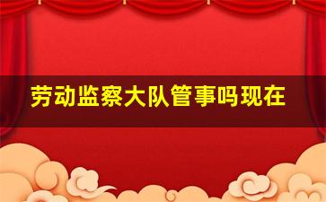 劳动监察大队管事吗现在