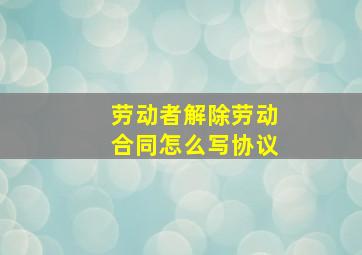 劳动者解除劳动合同怎么写协议