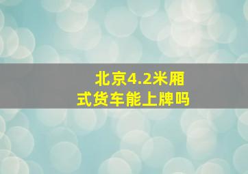 北京4.2米厢式货车能上牌吗