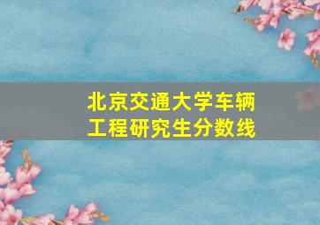 北京交通大学车辆工程研究生分数线