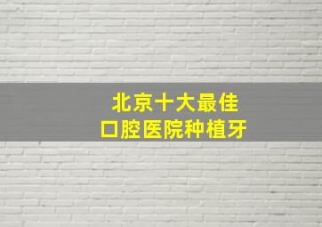 北京十大最佳口腔医院种植牙