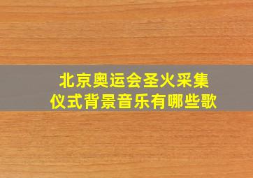 北京奥运会圣火采集仪式背景音乐有哪些歌