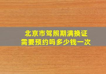 北京市驾照期满换证需要预约吗多少钱一次