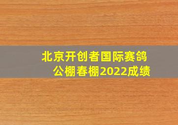 北京开创者国际赛鸽公棚春棚2022成绩