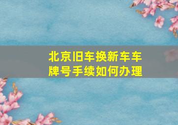 北京旧车换新车车牌号手续如何办理