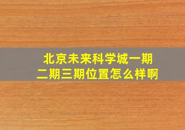 北京未来科学城一期二期三期位置怎么样啊