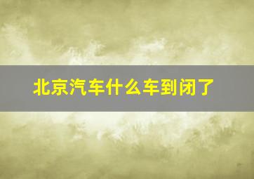 北京汽车什么车到闭了