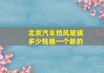 北京汽车挡风玻璃多少钱换一个新的