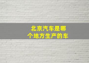 北京汽车是哪个地方生产的车