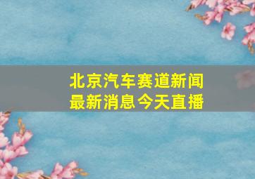 北京汽车赛道新闻最新消息今天直播