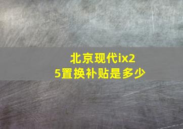 北京现代ix25置换补贴是多少