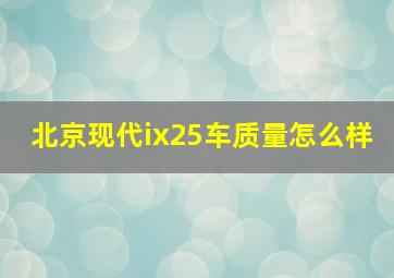 北京现代ix25车质量怎么样