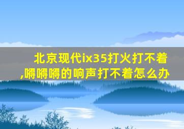 北京现代ix35打火打不着,嘚嘚嘚的响声打不着怎么办