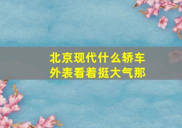 北京现代什么轿车外表看着挺大气那